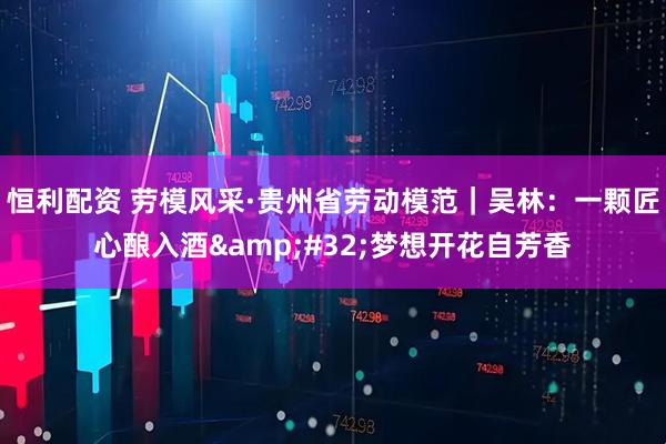 恒利配资 劳模风采·贵州省劳动模范｜吴林：一颗匠心酿入酒&#32;梦想开花自芳香