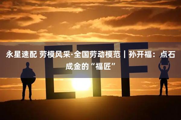 永星速配 劳模风采·全国劳动模范｜孙开福：点石成金的“福匠”