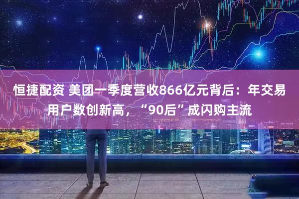 恒捷配资 美团一季度营收866亿元背后：年交易用户数创新高，“90后”成闪购主流
