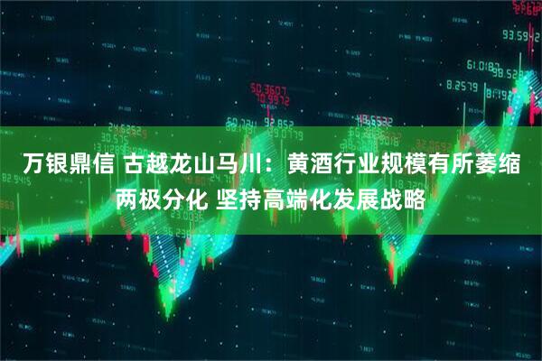 万银鼎信 古越龙山马川：黄酒行业规模有所萎缩两极分化 坚持高端化发展战略