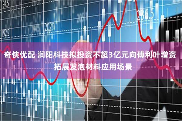 奇侠优配 润阳科技拟投资不超3亿元向傅利叶增资   拓展发泡材料应用场景