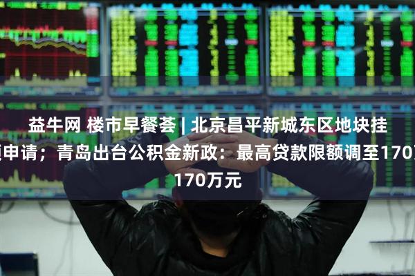 益牛网 楼市早餐荟 | 北京昌平新城东区地块挂牌预申请；青岛出台公积金新政：最高贷款限额调至170万元