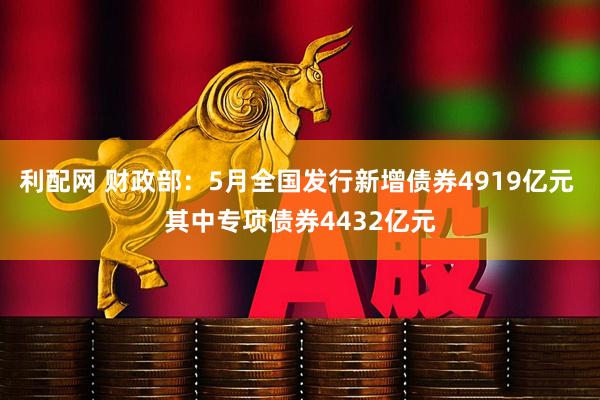 利配网 财政部：5月全国发行新增债券4919亿元 其中专项债券4432亿元
