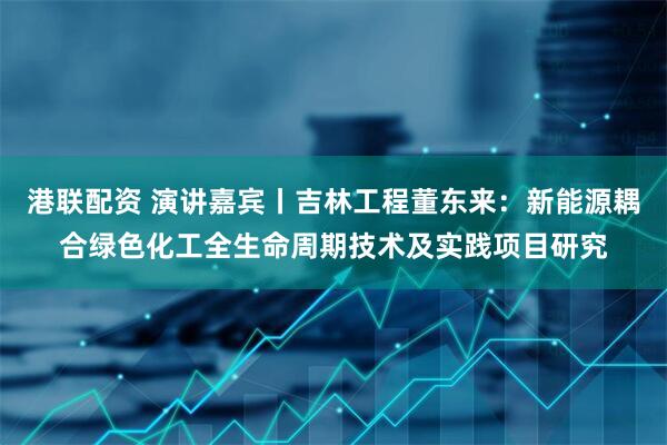 港联配资 演讲嘉宾丨吉林工程董东来：新能源耦合绿色化工全生命周期技术及实践项目研究