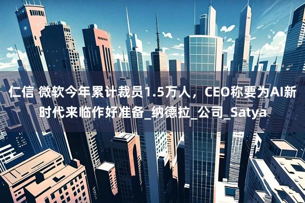 仁信 微软今年累计裁员1.5万人，CEO称要为AI新时代来临作好准备_纳德拉_公司_Satya