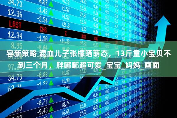 容新策略 混血儿子张檬晒萌态，13斤重小宝贝不到三个月，胖嘟嘟超可爱_宝宝_妈妈_画面