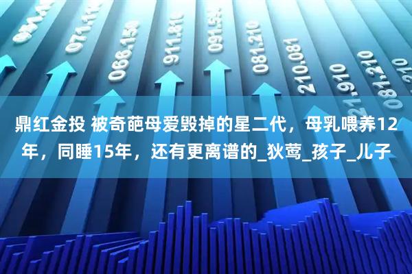 鼎红金投 被奇葩母爱毁掉的星二代，母乳喂养12年，同睡15年，还有更离谱的_狄莺_孩子_儿子