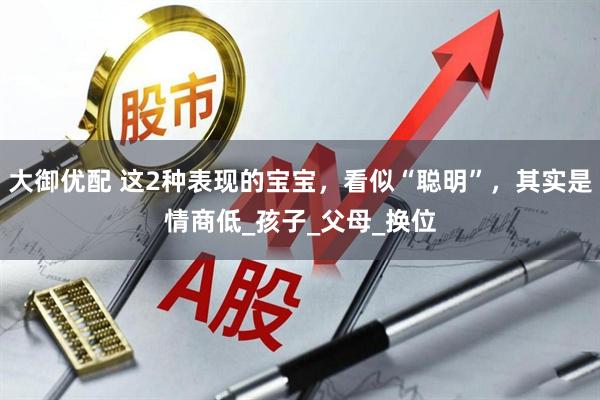 大御优配 这2种表现的宝宝，看似“聪明”，其实是情商低_孩子_父母_换位
