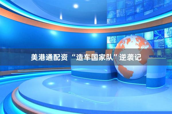 美港通配资 “造车国家队”逆袭记