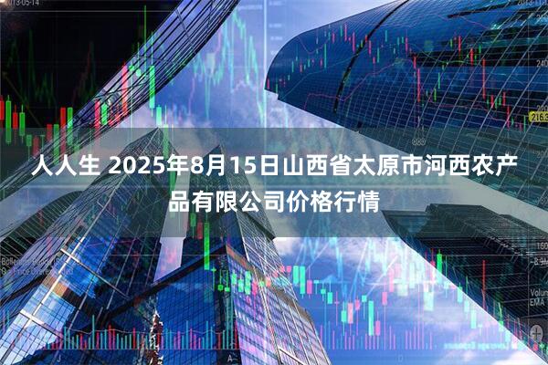 人人生 2025年8月15日山西省太原市河西农产品有限公司价格行情
