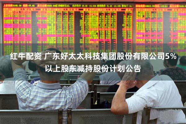 红牛配资 广东好太太科技集团股份有限公司5%以上股东减持股份计划公告