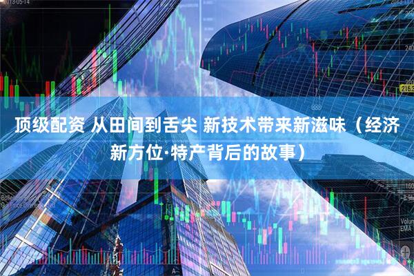 顶级配资 从田间到舌尖 新技术带来新滋味（经济新方位·特产背后的故事）