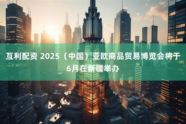 互利配资 2025（中国）亚欧商品贸易博览会将于6月在新疆举办