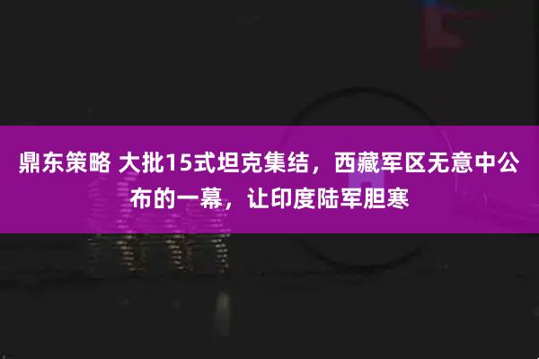 鼎东策略 大批15式坦克集结,西藏军区无意中公布的一幕,让印度陆军胆寒