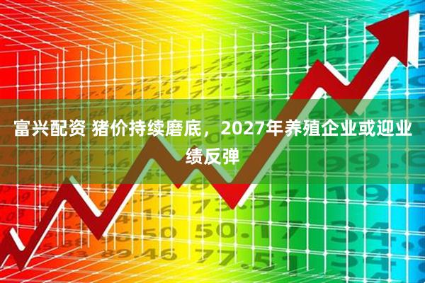 富兴配资 猪价持续磨底，2027年养殖企业或迎业绩反弹